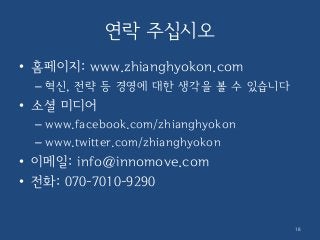 연락 주십시오
• 홈페이지: www.zhianghyokon.com
– 혁신, 전략 등 경영에 대한 생각을 볼 수 있습니다
• 소셜 미디어
– www.facebook.com/zhianghyokon
– www.twitter.com/zhianghyokon
• 이메일: info@innomove.com
• 전화: 070-7010-9290
18
 