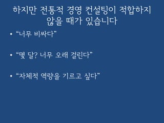 하지만 전통적 경영 컨설팅이 적합하지
않을 때가 있습니다
• “너무 비싸다”
• “몇 달? 너무 오래 걸린다”
• “자체적 역량을 기르고 싶다”
 