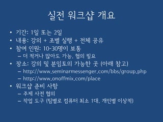 실전 워크샵 개요
• 기간: 1일 또는 2일
• 내용: 강의 + 조별 실행 + 전체 공유
• 참여 인원: 10-30명이 보통
– 더 적거나 많아도 가능. 협의 필요
• 장소: 강의 및 분임토의 가능한 곳 (아래 참고)
– http://www.seminarmessenger.com/bbs/group.php
– http://www.onoffmix.com/place
• 워크샵 준비 사항
– 주제 사전 협의
– 작업 도구 (팀별로 컴퓨터 최소 1대. 개인별 이상적)
 