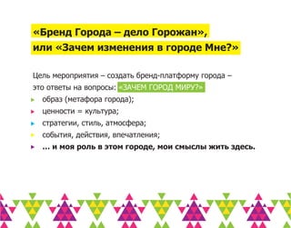 «Бренд Города – дело Горожан»,
или «Зачем изменения в городе Мне?»

Цель мероприятия – создать бренд-платформу города –
это ответы на вопросы: «ЗАЧЕМ ГОРОД МИРУ?»
  образ (метафора города);
  ценности = культура;
  стратегии, стиль, атмосфера;
  события, действия, впечатления;
  … и моя роль в этом городе, мои смыслы жить здесь.
 
