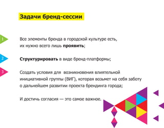 Задачи бренд-сессии


1   Все элементы бренда в городской культуре есть,
    их нужно всего лишь проявить;

2   Структурировать в виде бренд-платформы;

3   Создать условия для возникновения влиятельной
    инициативной группы (ВИГ), которая возьмет на себя заботу
    о дальнейшем развитии проекта брендинга города;


    И достичь согласия — это самое важное.
 