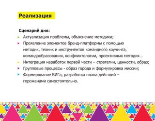 Реализация

Сценарий дня:
 Актуализация проблемы, объяснение методики;
 Проявление элементов бренд-платформы с помощью
 методик, техник и инструментов командного коучинга,
 командообразования, конфликтологии, проективных методик…
 Интеграция наработок первой части – стратегии, ценности, образ;
 Групповые процессы - образ города и формулировка миссии;
 Формирование ВИГа, разработка плана действий –
 горожанами самостоятельно.
 
