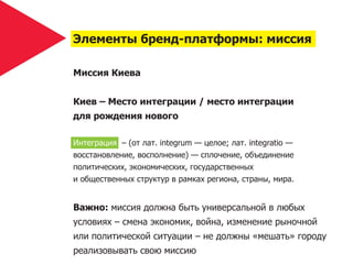 Элементы бренд-платформы: миссия

Миссия Киева


Киев – Место интеграции / место интеграции
для рождения нового

Интеграция – (от лат. integrum — целое; лат. integratio —
восстановление, восполнение) — сплочение, объединение
политических, экономических, государственных
и общественных структур в рамках региона, страны, мира.


Важно: миссия должна быть универсальной в любых
условиях – смена экономик, война, изменение рыночной
или политической ситуации – не должны «мешать» городу
реализовывать свою миссию
 