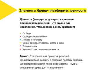 Элементы бренд-платформы: ценности

Ценности (чем руководствуются киевляне
при принятии решений, что важно для
киевлянина? Что дороже денег, времени?)

  Свобода
  Свобода самовыражения
  Любовь к комфорту
  Семья, дружба, кумовство, забота о своих
  Толерантность
  Чувство гордости и принадлежности


Важно: Это основа для принятия решений.
Ценности нельзя выявить с помощью простых опросов.
Ценности горожанами плохо осознаваемы – нужна
специальная среда для их проявления.
 