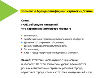 Элементы бренд-платформы: стратегии/стиль


Стиль
(КАК действуют киевляне?
Что характерно атмосфере города?)

  Мистичность;
  Зарабатывать в атмосфере психологического комфорта;
  Душевность/толерантность/принятие;
  Динамичность/деятельность/активность;
  Тесные связи;
  Киев – город «вокруг храмов и духовных центров».


Важно: Стратегии часто путают с ценностями,
и наоборот. На этом логическом уровне принимаются
решения относительно стратегии развития города,
маркетинга города, стиля и стратегии коммуникаций и т.п.
 