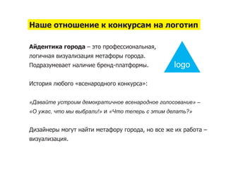 Наше отношение к конкурсам на логотип

Айдентика города – это профессиональная,
логичная визуализация метафоры города.
Подразумевает наличие бренд-платформы.          logo

История любого «всенародного конкурса»:


«Давайте устроим демократичное всенародное голосование» –
«О ужас, что мы выбрали!» и «Что теперь с этим делать?»


Дизайнеры могут найти метафору города, но все же их работа –
визуализация.
 