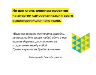 Но для столь длинных проектов
на энергии самоорганизации всего
вышеперечисленного мало.


«Если вы хотите построить корабль,
не призывайте ваших людей идти в лес,
валить деревья, распиливать их
и скреплять между собой.
Лучше научите их бредить морем».

           © Антуан де Сент-Экзюпери
 