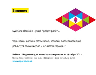 Видение




Будущее можно и нужно проектировать.



Чем, каким должен стать город, который последовательно

реализует свою миссию и ценности горожан?


Работа с Видением для Киева запланирована на октябрь 2011
Пример такой «картинки» и ее связи с брендингом можно прочесть на сайте:
www.bgorod.in.ua
 