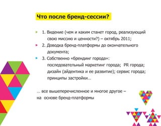 Что после бренд-сессии?

  1. Видение (чем и каким станет город, реализующий
    свою миссию и ценности?) – октябрь 2011;
  2. Доводка бренд-платформы до окончательного
    документа;
  3. Собственно «брендинг города»:
    последовательный маркетинг города; PR города;
    дизайн (айдентика и ее развитие); сервис города;
    принципы застройки…


… все вышеперечисленное и многое другое –
на основе бренд-платформы
 