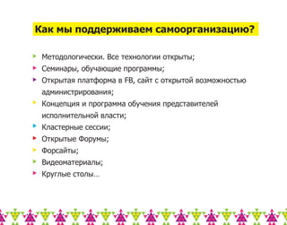 Как мы поддерживаем самоорганизацию?

 Методологически. Все технологии открыты;
 Семинары, обучающие программы;
 Открытая платформа в FB, сайт с открытой возможностью
 администрирования;
 Концепция и программа обучения представителей
 исполнительной власти;
 Кластерные сессии;
 Открытые Форумы;
 Форсайты;
 Видеоматериалы;
 Круглые столы…
 