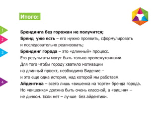 Итого:

1
    Брендинга без горожан не получится;
2   Бренд уже есть – его нужно проявить, сформулировать
    и последовательно реализовать;
3   Брендинг города – это «длинный» процесс.
    Его результаты могут быть только промежуточными.
    Для того чтобы городу хватило мотивации
    на длинный проект, необходимо Видение –
    и это еще одна история, над которой мы работаем.
4   Айдентика – всего лишь «вишенка на торте» бренда города.
    Но «вишенка» должна быть очень классной, а «вишня» –
    не дичком. Если нет – лучше без айдентики.
 