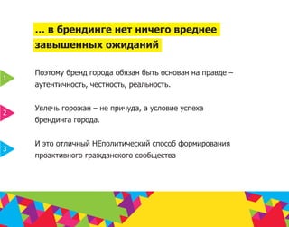 … в брендинге нет ничего вреднее
    завышенных ожиданий

    Поэтому бренд города обязан быть основан на правде –
1
    аутентичность, честность, реальность.


    Увлечь горожан – не причуда, а условие успеха
2
    брендинга города.


    И это отличный НЕполитический способ формирования
3
    проактивного гражданского сообщества
 
