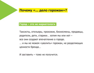 Почему «... дело горожан»?



Город – это не маркетологи


Таксисты, отельеры, прохожие, бизнесмены, продавцы,
родители, дети, старики… хотим мы или нет –
все они создают впечатление о городе.
… и мы не можем «уволить» горожан, не разделяющих
ценности бренда…


И заставить – тоже не получится.
 