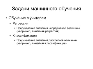 Задачи машинного обучения
● Обучение с учителем
– Регрессия
● Предсказание значения непрерывной величины
(например, линейная регрессия)
– Классификация
● Предсказание значений дискретной величины
(например, линейная классификация)
 