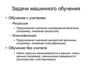 Задачи машинного обучения
● Обучение с учителем
– Регрессия
● Предсказание значения непрерывной величины
(например, линейная регрессия)
– Классификация
● Предсказание значений дискретной величины
(например, линейная классификация)
● Обучение без учителя
● Найти скрытые закономерности в данных, сжать
данные (например, уменьшение размерности
пространства, кластеризация)
 