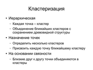 Кластеризация
● Иерархическая
– Каждая точка – кластер
– Объединение ближайших кластеров с
сохранением древовидной структуры
● Назначение точек
– Определить несколько кластеров
– Присвоить каждую точку ближайшему кластеру
● На основании связности
– Близкие друг к другу точки объединяются в
кластеры
 