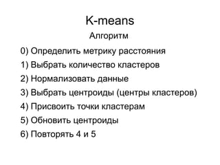 K-means
0) Определить метрику расстояния
1) Выбрать количество кластеров
2) Нормализовать данные
3) Выбрать центроиды (центры кластеров)
4) Присвоить точки кластерам
5) Обновить центроиды
6) Повторять 4 и 5
Алгоритм
 