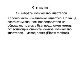 K-means
Хорошо, если изначально известно. Но чаще
всего этим знанием исследователи не
обладают, поэтому был предложен метод,
позволяющий оценить нужное количество
кластеров – метод локтя (Elbow method).
1) Выбрать количество кластеров
 