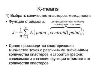 J=
1
n
∑
i=1
n
E( pointi ,centroid( pointi))
K-means
● Функция стоимости:
● Далее производится кластеризация
множества точек с различными значениями
количества кластеров и строится график
зависимости значения функции стоимости от
количества кластеров
1) Выбрать количество кластеров: метод локтя
Центроид кластера, которому
принадлежит эта точка
 