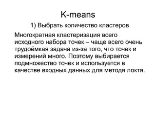 K-means
Многократная кластеризация всего
исходного набора точек – чаще всего очень
трудоёмкая задача из-за того, что точек и
измерений много. Поэтому выбирается
подмножество точек и используется в
качестве входных данных для методя локтя.
1) Выбрать количество кластеров
 