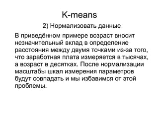 K-means
2) Нормализовать данные
В приведённом примере возраст вносит
незначительный вклад в определение
расстояния между двумя точками из-за того,
что заработная плата измеряется в тысячах,
а возраст в десятках. После нормализации
масштабы шкал измерения параметров
будут совпадать и мы избавимся от этой
проблемы.
 