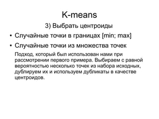 K-means
● Случайные точки в границах [min; max]
● Случайные точки из множества точек
3) Выбрать центроиды
Подход, который был использован нами при
рассмотрении первого примера. Выбираем с равной
вероятностью несколько точек из набора исходных,
дублируем их и используем дубликаты в качестве
центроидов.
 