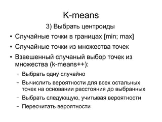K-means
● Случайные точки в границах [min; max]
● Случайные точки из множества точек
● Взвешенный случаный выбор точек из
множества (k-means++):
– Выбрать одну случайно
– Вычислить вероятности для всех остальных
точек на основании расстояния до выбранных
– Выбрать следующую, учитывая вероятности
– Пересчитать вероятности
3) Выбрать центроиды
 