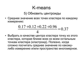 K-means
5) Обновить центроиды
● Среднее значение всех точек кластера по каждому
измерению:
● Выбрать в качестве центра кластера точку из этого
кластера, которая ближе всех ко всем остальным
точкам кластера (кластроид). Полезно, когда
сложно посчитать среднее значение по какому-
либо измерению и/или пространство многомерное.
0.17+0.12+0.22+0.96
4
=0.37
 