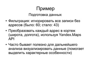 Пример
● Фильтрация: игнорировать все записи без
адресов (было: 60; стало: 43)
● Преобразовать каждый адрес в кортеж
(широта, долгота), используя Yandex.Maps
API
● Часто бывает полезно для дальнейшего
анализа визуализировать данные (помогает
выделить характерные особенности)
Подготовка данных
 