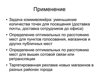Применение
● Задача коммивояжёра: уменьшение
количества точек для посещения (доставка
почты, доставка сотрудников до офиса)
● Определение оптимальных по расстоянию
мест для пунктов голосования, магазинов и
других публичных мест
● Определение оптимальных по расстоянию
мест для вышек сотовой связи или
ретрансляции
● Таргетированная реклама новых магазинов в
разных районах города
 