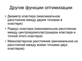 Другие функции оптимизации
● Диаметр кластера (максимальное
расстояние между двумя точками в
кластере)
● Радиус кластера (максимальное расстояние
между центроидом/кластроидом кластера и
точкой этого кластера)
● Межкластерное расстояние (минимальное из
расстояний между всеми точками двух
кластеров)
 