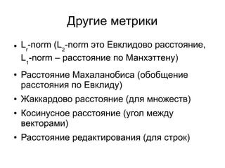 Другие метрики
● Lr
-norm (L2
-norm это Евклидово расстояние,
L1
-norm – расстояние по Манхэттену)
● Расстояние Махаланобиса (обобщение
расстояния по Евклиду)
● Жаккардово расстояние (для множеств)
● Косинусное расстояние (угол между
векторами)
● Расстояние редактирования (для строк)
 