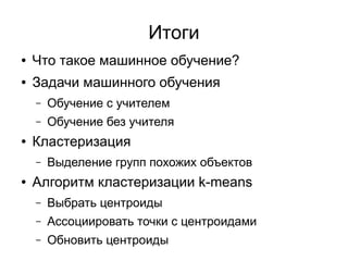 ● Что такое машинное обучение?
● Задачи машинного обучения
– Обучение с учителем
– Обучение без учителя
● Кластеризация
– Выделение групп похожих объектов
● Алгоритм кластеризации k-means
– Выбрать центроиды
– Ассоциировать точки с центроидами
– Обновить центроиды
Итоги
 