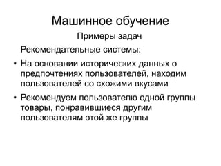Машинное обучение
Примеры задач
Рекомендательные системы:
● На основании исторических данных о
предпочтениях пользователей, находим
пользователей со схожими вкусами
● Рекомендуем пользователю одной группы
товары, понравившиеся другим
пользователям этой же группы
 