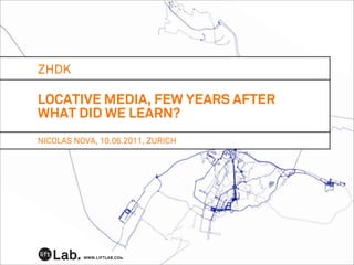 ZHDK

LOCATIVE MEDIA, FEW YEARS AFTER
WHAT DID WE LEARN?
NICOLAS NOVA, 10.06.2011, ZURICH




          WWW.LIFTLAB.COM
 