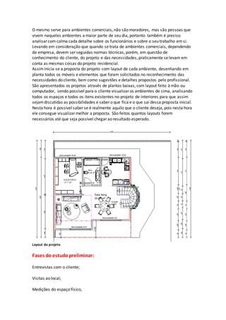 O mesmo serve para ambientes comerciais, não são moradores, mas são pessoas que
vivem naqueles ambientes a maior parte de seu dia, portanto também é preciso
analisar com calma cada detalhe sobre os funcionários e sobre o seu trabalho em si.
Levando em consideração que quando se trata de ambientes comerciais, dependendo
da empresa, devem ser seguidas normas técnicas, porém, em questão de
conhecimento do cliente, do projeto e das necessidades, praticamente se levam em
conta as mesmas coisas do projeto residencial.
Assiminicia-se a proposta do projeto com layout de cada ambiente, desenhando em
planta todos os móveis e elementos que foram solicitados no reconhecimento das
necessidades do cliente, bem como sugestões e detalhes propostos pelo profissional.
São apresentados os projetos através de plantas baixas, com layout feito à mão ou
computador, sendo possível para o cliente visualizar os ambientes de cima, analisando
todos os espaços e todos os itens existentes no projeto de interiores para que assim
sejamdiscutidas as possibilidades e saber o que fica e o que sai dessa proposta inicial.
Nesta hora é possível saber se é realmente aquilo que o cliente deseja, pois nesta hora
ele consegue visualizar melhor a proposta. São feitos quantos layouts forem
necessários até que seja possível chegar ao resultado esperado.
Layout do projeto
Fases do estudopreliminar:
Entrevistas com o cliente;
Visitas ao local;
Medições do espaço físico,
 