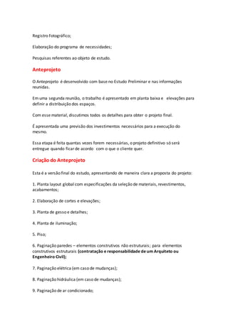 Registro Fotográfico;
Elaboração do programa de necessidades;
Pesquisas referentes ao objeto de estudo.
Anteprojeto
O Anteprojeto é desenvolvido com base no Estudo Preliminar e nas informações
reunidas.
Em uma segunda reunião, o trabalho é apresentado em planta baixa e elevações para
definir a distribuição dos espaços.
Com esse material, discutimos todos os detalhes para obter o projeto final.
É apresentada uma previsão dos investimentos necessários para a execução do
mesmo.
Essa etapa é feita quantas vezes forem necessárias, o projeto definitivo só será
entregue quando ficar de acordo com o que o cliente quer.
Criação do Anteprojeto
Esta é a versão final do estudo, apresentando de maneira clara a proposta do projeto:
1. Planta layout global com especificações da seleção de materiais, revestimentos,
acabamentos;
2. Elaboração de cortes e elevações;
3. Planta de gesso e detalhes;
4. Planta de iluminação;
5. Piso;
6. Paginação paredes – elementos construtivos não estruturais; para elementos
construtivos estruturais (contratação e responsabilidade de um Arquiteto ou
Engenheiro Civil);
7. Paginação elétrica (em caso de mudanças);
8. Paginação hidráulica (em caso de mudanças);
9. Paginação de ar condicionado;
 