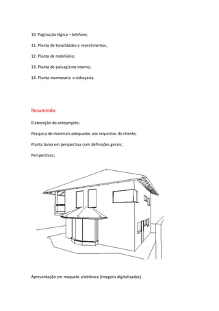 10. Paginação lógica – telefone;
11. Planta de tonalidades e revestimentos;
12. Planta de mobiliário;
13. Planta de paisagismo interno;
14. Planta marmoraria e vidraçaria.
Resumindo:
Elaboração do anteprojeto;
Pesquisa de materiais adequados aos requisitos do cliente;
Planta baixa em perspectiva com definições gerais;
Perspectivas;
Apresentação em maquete eletrônica (imagens digitalizadas).
 