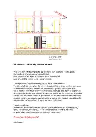 Detalhamento técnico: Arq. Valério A. Brunello
Para cada item é feito um projeto, por exemplo, para a compra e instalação da
iluminação, é feito um projeto luminotécnico,
para a execução dos forros e sancas de gesso outro projeto,
para o mobiliário outro e assimsucessivamente.
Tudo é projetado separadamente para seu respectivo fornecedor.
Também são feitos memoriais descritivos de cada ambiente onde constam tudo o que
se incluem no projeto do mesmo com orçamentos separados de todos os itens.
Nesta fase não pode haver alterações de projeto, pois tudo já foi definido e aprovado
pelo cliente na fase do ante-projeto, desta forma, tudo o que for feito nesta fase agora
é o que será instalado e comprado pelo cliente. No caso do cliente solicitar alterações
antes de comprar ou executar algum produto, o projeto será cobrado separadamente,
não estará incluso nos valores já pagos por ele ao profissional.
Em outras palavras:
Apresenta o detalhamento necessário para que se possa executar o projeto (piso,
forro, acabamento, mobiliário...) assimcomo memorial descritivo indicando
especificações, tabelas quantitativas e planilha de orçamento.
O que é um detalhamento?
Significado:
 