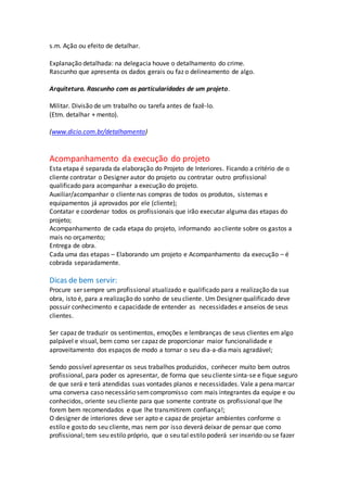 s.m. Ação ou efeito de detalhar.
Explanação detalhada: na delegacia houve o detalhamento do crime.
Rascunho que apresenta os dados gerais ou faz o delineamento de algo.
Arquitetura. Rascunho com as particularidades de um projeto.
Militar. Divisão de um trabalho ou tarefa antes de fazê-lo.
(Etm. detalhar + mento).
(www.dicio.com.br/detalhamento)
Acompanhamento da execução do projeto
Esta etapa é separada da elaboração do Projeto de Interiores. Ficando a critério de o
cliente contratar o Designer autor do projeto ou contratar outro profissional
qualificado para acompanhar a execução do projeto.
Auxiliar/acompanhar o cliente nas compras de todos os produtos, sistemas e
equipamentos já aprovados por ele (cliente);
Contatar e coordenar todos os profissionais que irão executar alguma das etapas do
projeto;
Acompanhamento de cada etapa do projeto, informando ao cliente sobre os gastos a
mais no orçamento;
Entrega de obra.
Cada uma das etapas – Elaborando um projeto e Acompanhamento da execução – é
cobrada separadamente.
Dicas de bem servir:
Procure ser sempre um profissional atualizado e qualificado para a realização da sua
obra, isto é, para a realização do sonho de seu cliente. Um Designer qualificado deve
possuir conhecimento e capacidade de entender as necessidades e anseios de seus
clientes.
Ser capaz de traduzir os sentimentos, emoções e lembranças de seus clientes em algo
palpável e visual, bem como ser capaz de proporcionar maior funcionalidade e
aproveitamento dos espaços de modo a tornar o seu dia-a-dia mais agradável;
Sendo possível apresentar os seus trabalhos produzidos, conhecer muito bem outros
profissional, para poder os apresentar, de forma que seu cliente sinta-se e fique seguro
de que será e terá atendidas suas vontades planos e necessidades. Vale a pena marcar
uma conversa caso necessário semcompromisso com mais integrantes da equipe e ou
conhecidos, oriente seu cliente para que somente contrate os profissional que lhe
forem bem recomendados e que lhe transmitirem confiança!;
O designer de interiores deve ser apto e capaz de projetar ambientes conforme o
estilo e gosto do seu cliente, mas nem por isso deverá deixar de pensar que como
profissional; tem seu estilo próprio, que o seu tal estilo poderá ser inserido ou se fazer
 