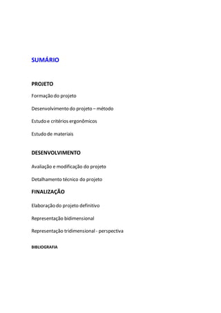 SUMÁRIO
PROJETO
Formação do projeto
Desenvolvimento do projeto – método
Estudo e critérios ergonômicos
Estudo de materiais
DESENVOLVIMENTO
Avaliação e modificação do projeto
Detalhamento técnico do projeto
FINALIZAÇÃO
Elaboração do projeto definitivo
Representação bidimensional
Representação tridimensional - perspectiva
BIBLIOGRAFIA
 