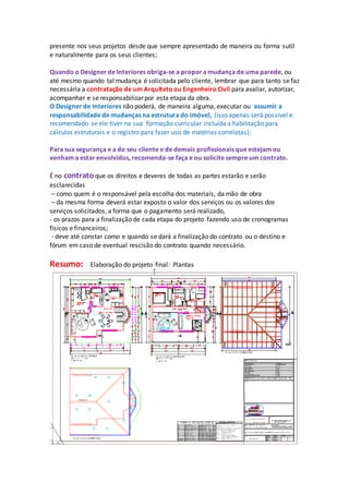 presente nos seus projetos desde que sempre apresentado de maneira ou forma sutil
e naturalmente para os seus clientes;
Quando o Designer de Interiores obriga-se a propora mudança de uma parede, ou
até mesmo quando tal mudança é solicitada pelo cliente, lembrar que para tanto se faz
necessária a contratação de um Arquitetoou EngenheiroCivil para avaliar, autorizar,
acompanhar e se responsabilizar por esta etapa da obra.
O Designer de Interiores não poderá, de maneira alguma, executar ou assumir a
responsabilidade de mudanças na estrutura do imóvel, (isso apenas será possível e
recomendado se ele tiver na sua formação curricular incluída a habilitação para
cálculos estruturais e o registro para fazer uso de matérias correlatas);
Para sua segurança e a do seu cliente e de demais profissionais que estejam ou
venham a estar envolvidos, recomenda-se faça e ou solicite sempre um contrato.
É no contrato que os direitos e deveres de todas as partes estarão e serão
esclarecidas
– como quem é o responsável pela escolha dos materiais, da mão de obra
– da mesma forma deverá estar exposto o valor dos serviços ou os valores dos
serviços solicitados, a forma que o pagamento será realizado,
- os prazos para a finalização de cada etapa do projeto fazendo uso de cronogramas
físicos e financeiros;
- deve até constar como e quando se dará a finalização do contrato ou o destino e
fórum em caso de eventual rescisão do contrato quando necessário.
Resumo: Elaboração do projeto final: Plantas
 