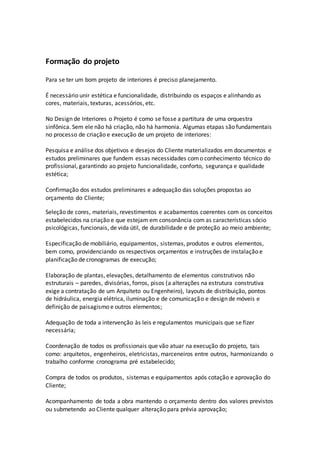 Formação do projeto
Para se ter um bom projeto de interiores é preciso planejamento.
É necessário unir estética e funcionalidade, distribuindo os espaços e alinhando as
cores, materiais, texturas, acessórios, etc.
No Design de Interiores o Projeto é como se fosse a partitura de uma orquestra
sinfônica. Sem ele não há criação, não há harmonia. Algumas etapas são fundamentais
no processo de criação e execução de um projeto de interiores:
Pesquisa e análise dos objetivos e desejos do Cliente materializados em documentos e
estudos preliminares que fundem essas necessidades como conhecimento técnico do
profissional, garantindo ao projeto funcionalidade, conforto, segurança e qualidade
estética;
Confirmação dos estudos preliminares e adequação das soluções propostas ao
orçamento do Cliente;
Seleção de cores, materiais, revestimentos e acabamentos coerentes com os conceitos
estabelecidos na criação e que estejam em consonância com as características sócio
psicológicas, funcionais, de vida útil, de durabilidade e de proteção ao meio ambiente;
Especificação de mobiliário, equipamentos, sistemas, produtos e outros elementos,
bem como, providenciando os respectivos orçamentos e instruções de instalação e
planificação de cronogramas de execução;
Elaboração de plantas, elevações, detalhamento de elementos construtivos não
estruturais – paredes, divisórias, forros, pisos (a alterações na estrutura construtiva
exige a contratação de um Arquiteto ou Engenheiro), layouts de distribuição, pontos
de hidráulica, energia elétrica, iluminação e de comunicação e design de móveis e
definição de paisagismo e outros elementos;
Adequação de toda a intervenção às leis e regulamentos municipais que se fizer
necessária;
Coordenação de todos os profissionais que vão atuar na execução do projeto, tais
como: arquitetos, engenheiros, eletricistas, marceneiros entre outros, harmonizando o
trabalho conforme cronograma pré estabelecido;
Compra de todos os produtos, sistemas e equipamentos após cotação e aprovação do
Cliente;
Acompanhamento de toda a obra mantendo o orçamento dentro dos valores previstos
ou submetendo ao Cliente qualquer alteração para prévia aprovação;
 