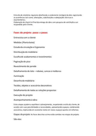 Emissão de relatórios regulares detalhando o andamento (estágio) da obra registrando
as ocorrências tais como: alterações, substituições e adequações técnicas e
orçamentárias;
Elaboração de check-list final de entrega de obra com pesquisa de satisfação a ser
respondida pelo Cliente.
Fases do projeto: passo a passo:
Entrevista com o cliente
Medidas (Planta baixa)
Estudo da circulação e Ergonomia
Distribuição do mobiliário
Escolha de acabamentos e revestimentos
Paginação de piso
Revestimento de parede
Detalhamento de teto – rebaixo, sancas e molduras
Iluminação
Desenho de mobiliário
Tecidos, objetos e acessórios decorativos
Detalhamento de todas as soluções propostas
Execução do projeto
Acompanhamento à obra
Estas etapas ajudama equilibrar o planejamento, respeitando o estilo do cliente, de
acordo com suas possibilidades e necessidades, aproveitando espaços, combinando
acessórios, implicando em economia tanto em novos espaços quanto em reformas.
Etapas do projeto: As fases descritas acima estão contidas nas etapas do projeto.
São elas:
 