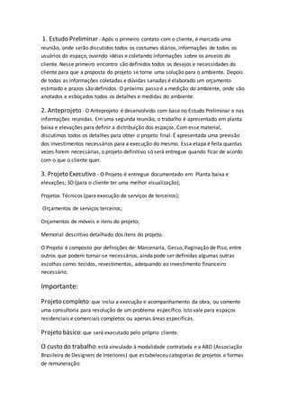1. Estudo Preliminar - Após o primeiro contato com o cliente, é marcada uma
reunião, onde serão discutidos todos os costumes diários, informações de todos os
usuários do espaço, ouvindo idéias e coletando informações sobre os anseios do
cliente. Nesse primeiro encontro são definidos todos os desejos e necessidades do
cliente para que a proposta do projeto se torne uma solução para o ambiente. Depois
de todas as informações coletadas e dúvidas sanadas é elaborado um orçamento
estimado e prazos são definidos. O próximo passo é a medição do ambiente, onde são
anotados e esboçados todos os detalhes e medidas do ambiente.
2. Anteprojeto - O Anteprojeto é desenvolvido com base no Estudo Preliminar e nas
informações reunidas. Em uma segunda reunião, o trabalho é apresentado em planta
baixa e elevações para definir a distribuição dos espaços. Com esse material,
discutimos todos os detalhes para obter o projeto final. É apresentada uma previsão
dos investimentos necessários para a execução do mesmo. Essa etapa é feita quantas
vezes forem necessárias, o projeto definitivo só será entregue quando ficar de acordo
com o que o cliente quer.
3. Projeto Executivo - O Projeto é entregue documentado em: Planta baixa e
elevações; 3D (para o cliente ter uma melhor visualização);
Projetos Técnicos (para execução de serviços de terceiros);
Orçamentos de serviços terceiros;
Orçamentos de móveis e itens do projeto;
Memorial descritivo detalhado dos itens do projeto.
O Projeto é composto por definições de: Marcenaria, Gesso, Paginação de Piso, entre
outros que podem tornar-se necessários, ainda pode ser definidas algumas outras
escolhas como: tecidos, revestimentos, adequando ao investimento financeiro
necessário.
Importante:
Projeto completo: que inclui a execução e acompanhamento da obra, ou somente
uma consultoria para resolução de um problema específico. Isto vale para espaços
residenciais e comerciais completos ou apenas áreas específicas.
Projeto básico:que será executado pelo próprio cliente.
O custo do trabalho:está vinculado à modalidade contratada e a ABD (Associação
Brasileira de Designers de Interiores) que estabeleceu categorias de projetos e formas
de remuneração:
 