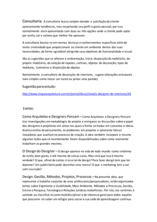 Consultoria: A consultoria busca sempre atender a satisfação do cliente
apresentando tendências, mas respeitando seu perfil e gosto pessoal, por isso
normalmente ela é apresentada com duas ou três opções onde o cliente pode optar
por estilo, cor e valores que melhor lhe aprouver.
A consultoria baseia-se emnormas técnicas e conhecimentos específicos alémde
muita criatividade que proporcionará ao cliente um ambiente dentro das suas
necessidades, de forma agradável atingindo seus objetivos de funcionalidade e visual.
São as sugestões que se referem a ambientação, isto é, disposição do mobiliário, do
próprio mobiliário, da seleção de tapetes, cortinas, objetos de decoração, tipos de
molduras, luminárias e disposição de objetos.
Normalmente a consultoria de decoração de interiores, sugere alterações estruturais
mais simples como trocar um lustre ou pintar uma parede).
Sugestão para estudo:
http://www.cliquearquitetura.com.br/portal/dicas/view/o-designer-de-interiores/42
Livros:
Como Arquitetos e Designers Pensam – Como Arquitetos e Designers Pensam
traz investigações emmetodologia de projeto e enriquece as discussões sobre o papel
dos designers e projetistas em áreas nas quais a forma se traduz em conceitos e ideias.
Analisa estilos de pensamento, os problemas em projetos e apresenta táticas
inovadoras que auxiliamno processo de criação. A obra também incorpora e resume
algumas lições que só recentemente foram disponibilizadas sobre como realmente
trabalham os grandes mestres;
O Design do Designer – O design aparece na vida de todo mundo como sinônimo
de estilo, bom gosto, e até mesmo de coisas caras. Mas será que isso é mesmo
verdade? O que, afinal de contas é esse tal de design? Para fazer design tem que ter
diploma? Um publicitário pode desenhar uma marca? O que o marketing tem a ver
com isso tudo?
Design: Gestão, Métodos, Projetos, Processos –Na presente obra, que
representa o trabalho conjunto de onze professores/pesquisadores, estão organizados
temas sobre Ergonomia e Usabilidade, Meio Ambiente, Métodos e Processos, Gestão,
Ensino e Pesquisa, Tecnologia e Relações Jurídicas trabalhistas. Por isto, nos sentimos à
vontade ao classificá-lo como multidisciplinar e de interesse geral para todos aqueles
que procuram no saber um refúgio para saciar a sua sede de aprendizagem contínua.
 