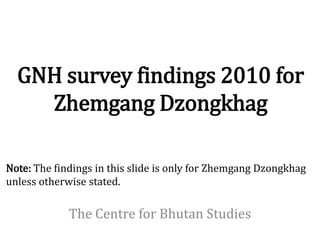 GNH survey findings 2010 for
    Zhemgang Dzongkhag

Note: The findings in this slide is only for Zhemgang Dzongkhag
unless otherwise stated.

             The Centre for Bhutan Studies
 