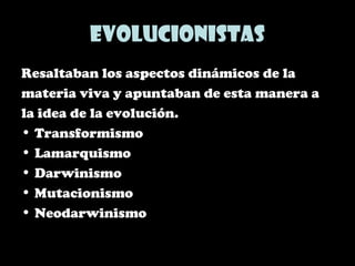 Evolucionistas
Resaltaban los aspectos dinámicos de la
materia viva y apuntaban de esta manera a
la idea de la evolución.
• Transformismo
• Lamarquismo
• Darwinismo
• Mutacionismo
• Neodarwinismo
 