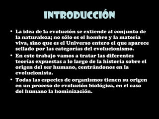 Introducción
• La idea de la evolución se extiende al conjunto de
la naturaleza; no sólo es el hombre y la materia
viva, sino que es el Universo entero el que aparece
sellado por las categorías del evolucionismo.
• En este trabajo vamos a tratar las diferentes
teorías expuestas a lo largo de la historia sobre el
origen del ser humano, centrándonos en la
evolucionista.
• Todas las especies de organismos tienen su origen
en un proceso de evolución biológica, en el caso
del humano la hominización.
 