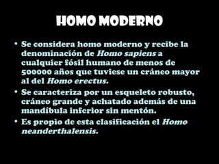 Homo moderno
• Se considera homo moderno y recibe la
denominación de Homo sapiens a
cualquier fósil humano de menos de
500000 años que tuviese un cráneo mayor
al del Homo erectus.
• Se caracteriza por un esqueleto robusto,
cráneo grande y achatado además de una
mandíbula inferior sin mentón.
• Es propio de esta clasificación el Homo
neanderthalensis.
 